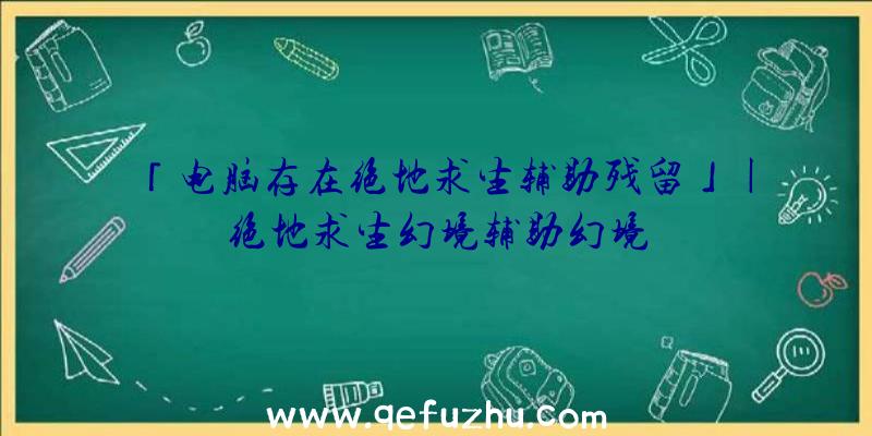 「电脑存在绝地求生辅助残留」|绝地求生幻境辅助幻境